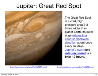 Jupiter: Great Red Spot
                                                               The Great Red Spot
                                                               is a cold, high
                                                               pressure area 2-3
                                                               times wider than
                                                               planet Earth. Its outer
                                                               edge rotates in a
                                                               counter clockwise
                                                               direction about once
                                                               every six days.
                                                               Jupiter's own rapid
                                                               rotation period is a
                                                               brief 10 hours.


             http://apod.nasa.gov/apod/ap960803.html   http://apod.nasa.gov/apod/ap960802.html


Thursday, March 18, 2010                                                                         14
 