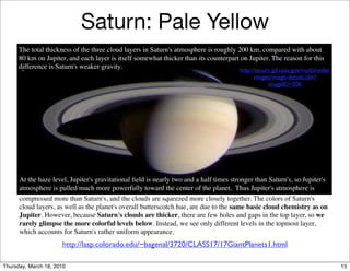 Saturn: Pale Yellow
      The total thickness of the three cloud layers in Saturn's atmosphere is roughly 200 km, compared with about
      80 km on Jupiter, and each layer is itself somewhat thicker than its counterpart on Jupiter. The reason for this
      difference is Saturn's weaker gravity.                                           http://saturn.jpl.nasa.gov/multimedia/
                                                                                               images/image-details.cfm?
                                                                                                    imageID=506




      At the haze level, Jupiter's gravitational ﬁeld is nearly two and a half times stronger than Saturn's, so Jupiter's
      atmosphere is pulled much more powerfully toward the center of the planet. Thus Jupiter's atmosphere is
      compressed more than Saturn's, and the clouds are squeezed more closely together. The colors of Saturn's
      cloud layers, as well as the planet's overall butterscotch hue, are due to the same basic cloud chemistry as on
      Jupiter. However, because Saturn's clouds are thicker, there are few holes and gaps in the top layer, so we
      rarely glimpse the more colorful levels below. Instead, we see only different levels in the topmost layer,
      which accounts for Saturn's rather uniform appearance.
                      http://lasp.colorado.edu/~bagenal/3720/CLASS17/17GiantPlanets1.html

Thursday, March 18, 2010                                                                                                        15
 