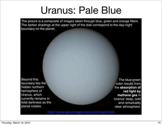 Uranus: Pale Blue
                The picture is a composite of images taken through blue, green and orange ﬁlters.
                The darker shadings at the upper right of the disk correspond to the day-night
                boundary on the planet.




                Beyond this                                                       The blue-green
                boundary lies the                                               color results from
                hidden northern                                                the absorption of
                hemisphere of                                                        red light by
                Uranus, which                                                    methane gas in
                currently remains in                                           Uranus' deep, cold
                total darkness as the                                             and remarkably
                planet rotates.                                                clear atmosphere.
                                  http://www.spaceimages.com/urintrcoph.html

Thursday, March 18, 2010                                                                             16
 