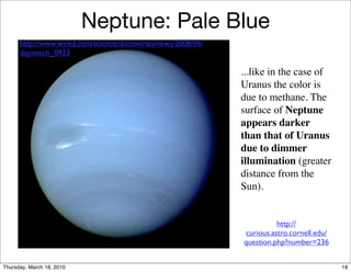 Neptune: Pale Blue
      http://www.wired.com/science/discoveries/news/2008/09/
      dayintech_0923

                                                               ...like in the case of
                                                               Uranus the color is
                                                               due to methane. The
                                                               surface of Neptune
                                                               appears darker
                                                               than that of Uranus
                                                               due to dimmer
                                                               illumination (greater
                                                               distance from the
                                                               Sun).


                                                                         http://
                                                               curious.astro.cornell.edu/
                                                               question.php?number=236


Thursday, March 18, 2010                                                                    18
 