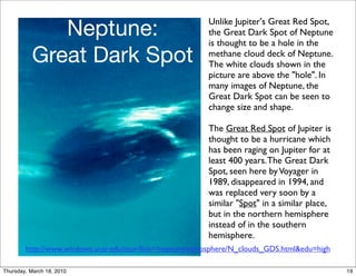 Neptune:                                     Unlike Jupiter's Great Red Spot,
                                                          the Great Dark Spot of Neptune
                                                          is thought to be a hole in the
          Great Dark Spot                                 methane cloud deck of Neptune.
                                                          The white clouds shown in the
                                                          picture are above the "hole". In
                                                          many images of Neptune, the
                                                          Great Dark Spot can be seen to
                                                          change size and shape.

                                                          The Great Red Spot of Jupiter is
                                                          thought to be a hurricane which
                                                          has been raging on Jupiter for at
                                                          least 400 years. The Great Dark
                                                          Spot, seen here by Voyager in
                                                          1989, disappeared in 1994, and
                                                          was replaced very soon by a
                                                          similar "Spot" in a similar place,
                                                          but in the northern hemisphere
                                                          instead of in the southern
                                                          hemisphere.
        http://www.windows.ucar.edu/tour/link=/neptune/atmosphere/N_clouds_GDS.html&edu=high

Thursday, March 18, 2010                                                                       19
 