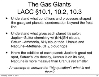 The Gas Giants
                      LACC §10.1, 10.2, 10.3
      • Understand what conditions and processes shaped
              the gas giant planets: condensation beyond the frost
              line.
      • Understand what gives each planet it’s color:
              Jupiter--Sulfur chemistry w/ (NH4)SH clouds,
              Saturn--Ammonia, NH3 cloud tops, Uranus and
              Neptune--Methane, CH4, cloud tops
      • Know the oddities of each planet: Jupiter’s great red
              spot, Saturn’s low density, Uranus is on its side,
              Neptune is more massive than Uranus yet smaller.
           An attempt to answer the “big question”: what is out
                                 there?
Thursday, March 18, 2010                                             20
 