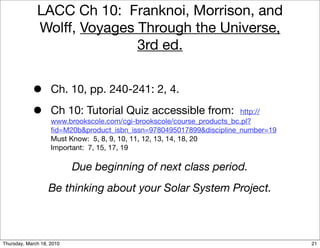 LACC Ch 10: Franknoi, Morrison, and
              Wolff, Voyages Through the Universe,
                             3rd ed.


            •       Ch. 10, pp. 240-241: 2, 4.

            •       Ch 10: Tutorial Quiz accessible from:                http://
                    www.brookscole.com/cgi-brookscole/course_products_bc.pl?
                    ﬁd=M20b&product_isbn_issn=9780495017899&discipline_number=19
                    Must Know: 5, 8, 9, 10, 11, 12, 13, 14, 18, 20
                    Important: 7, 15, 17, 19

                           Due beginning of next class period.
                   Be thinking about your Solar System Project.



Thursday, March 18, 2010                                                           21
 