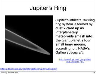 Jupiter’s Ring
                                                          Jupiter's intricate, swirling
                                                          ring system is formed by
                                                          dust kicked up as
                                                          interplanetary
                                                          meteoroids smash into
                                                          the giant planet's four
                                                          small inner moons,
                                                          according to... NASA's
                                                          Galileo spacecraft.
                                                               http://www2.jpl.nasa.gov/galileo/
                                                                       status980915.html


http://pds.jpl.nasa.gov/planets/captions/jupiter/jupring.htm
Thursday, March 18, 2010                                                                           26
 