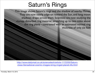 Saturn’s Rings
                    This image shows Saturn's rings and the shadow of nearby Mimas.
                        They are now nearly edge-on toward the Sun, and long moon
                          shadows drape across them. Scientists are now studying the
                     clumpy, disturbed ring material, stretching up to two miles above
                            the ring plane - contrasted with an estimated normal ring
                                                               thickness of only six feet




                      http://www.dailymail.co.uk/sciencetech/article-1172205/Saturn-
                      close-Sensational-cosmic-images-bring-ringed-planet-life.html


Thursday, March 18, 2010                                                                    29
 