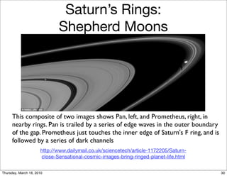 Saturn’s Rings:
                             Shepherd Moons




      This composite of two images shows Pan, left, and Prometheus, right, in
      nearby rings. Pan is trailed by a series of edge waves in the outer boundary
      of the gap. Prometheus just touches the inner edge of Saturn's F ring, and is
      followed by a series of dark channels
                      http://www.dailymail.co.uk/sciencetech/article-1172205/Saturn-
                      close-Sensational-cosmic-images-bring-ringed-planet-life.html


Thursday, March 18, 2010                                                               30
 