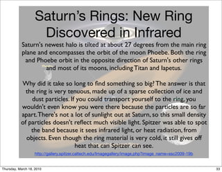 Saturn’s Rings: New Ring
                     Discovered in Infrared
            Saturn's newest halo is tilted at about 27 degrees from the main ring
            plane and encompasses the orbit of the moon Phoebe. Both the ring
             and Phoebe orbit in the opposite direction of Saturn's other rings
                     and most of its moons, including Titan and Iapetus.

           Why did it take so long to ﬁnd something so big? The answer is that
             the ring is very tenuous, made up of a sparse collection of ice and
               dust particles. If you could transport yourself to the ring, you
           wouldn't even know you were there because the particles are so far
           apart. There's not a lot of sunlight out at Saturn, so this small density
           of particles doesn't reﬂect much visible light. Spitzer was able to spot
               the band because it sees infrared light, or heat radiation, from
             objects. Even though the ring material is very cold, it still gives off
                                 heat that can Spitzer can see.
                   http://gallery.spitzer.caltech.edu/Imagegallery/image.php?image_name=ssc2009-19b


Thursday, March 18, 2010                                                                              33
 
