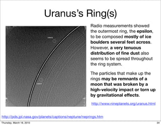 Uranus’s Ring(s)
                                                     Radio measurements showed
                                                     the outermost ring, the epsilon,
                                                     to be composed mostly of ice
                                                     boulders several feet across.
                                                     However, a very tenuous
                                                     distribution of ﬁne dust also
                                                     seems to be spread throughout
                                                     the ring system.

                                                     The particles that make up the
                                                     rings may be remnants of a
                                                     moon that was broken by a
                                                     high-velocity impact or torn up
                                                     by gravitational effects.
                                                     http://www.nineplanets.org/uranus.html


http://pds.jpl.nasa.gov/planets/captions/neptune/neprings.htm
Thursday, March 18, 2010                                                                      34
 