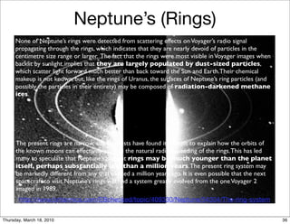 Neptune’s (Rings)
      None of Neptune’s rings were detected from scattering effects on Voyager’s radio signal
      propagating through the rings, which indicates that they are nearly devoid of particles in the
      centimetre size range or larger. The fact that the rings were most visible in Voyager images when
      backlit by sunlight implies that they are largely populated by dust-sized particles,
      which scatter light forward much better than back toward the Sun and Earth.Their chemical
      makeup is not known, but, like the rings of Uranus, the surfaces of Neptune’s ring particles (and
      possibly the particles in their entirety) may be composed of radiation-darkened methane
      ices.




      The present rings are narrow, and scientists have found it difﬁcult to explain how the orbits of
      the known moons can effectively conﬁne the natural radial spreading of the rings. This has led
      many to speculate that Neptune’s present rings may be much younger than the planet
      itself, perhaps substantially less than a million years. The present ring system may
      be markedly different from any that existed a million years ago. It is even possible that the next
      spacecraft to visit Neptune’s rings will ﬁnd a system greatly evolved from the one Voyager 2
      imaged in 1989.
       http://www.britannica.com/EBchecked/topic/409330/Neptune/54304/The-ring-system


Thursday, March 18, 2010                                                                                   36
 