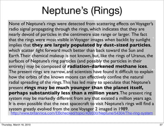 Neptune’s (Rings)
      None of Neptune’s rings were detected from scattering effects on Voyager’s
      radio signal propagating through the rings, which indicates that they are
      nearly devoid of particles in the centimetre size range or larger. The fact
      that the rings were most visible in Voyager images when backlit by sunlight
      implies that they are largely populated by dust-sized particles,
      which scatter light forward much better than back toward the Sun and
      Earth.Their chemical makeup is not known, but, like the rings of Uranus, the
      surfaces of Neptune’s ring particles (and possibly the particles in their
      entirety) may be composed of radiation-darkened methane ices.
      The present rings are narrow, and scientists have found it difﬁcult to explain
      how the orbits of the known moons can effectively conﬁne the natural
      radial spreading of the rings. This has led many to speculate that Neptune’s
      present rings may be much younger than the planet itself,
      perhaps substantially less than a million years. The present ring
      system may be markedly different from any that existed a million years ago.
      It is even possible that the next spacecraft to visit Neptune’s rings will ﬁnd a
      system greatly evolved from the one Voyager 2 imaged in 1989.
       http://www.britannica.com/EBchecked/topic/409330/Neptune/54304/The-ring-system


Thursday, March 18, 2010                                                                 37
 