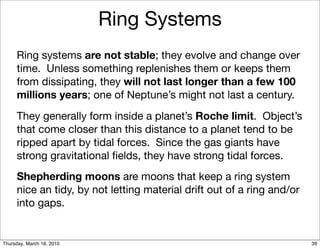 Ring Systems
     Ring systems are not stable; they evolve and change over
     time. Unless something replenishes them or keeps them
     from dissipating, they will not last longer than a few 100
     millions years; one of Neptune’s might not last a century.
     They generally form inside a planet’s Roche limit. Object’s
     that come closer than this distance to a planet tend to be
     ripped apart by tidal forces. Since the gas giants have
     strong gravitational ﬁelds, they have strong tidal forces.
     Shepherding moons are moons that keep a ring system
     nice an tidy, by not letting material drift out of a ring and/or
     into gaps.


Thursday, March 18, 2010                                                39
 