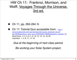 HW Ch 11: Franknoi, Morrison, and
               Wolff, Voyages Through the Universe,
                              3rd ed.


            •       Ch 11, pp. 263-264: 9.

            •       Ch 11: Tutorial Quiz accessible from:                http://
                    www.brookscole.com/cgi-brookscole/course_products_bc.pl?
                    ﬁd=M20b&product_isbn_issn=9780495017899&discipline_number=19
                    Must Know: 2, 3, 5, 6, 7, 9, 10, 12, 13, 15, 19, 20
                    Important: 1, 4, 8, 11, 17, 18

                      Due at the beginning of next class period.
                           Be working your Solar System project.


Thursday, March 18, 2010                                                           41
 