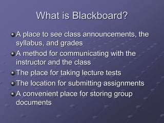 What is Blackboard?
A place to see class announcements, the
syllabus, and grades
A method for communicating with the
instructor and the class
The place for taking lecture tests
The location for submitting assignments
A convenient place for storing group
documents
 