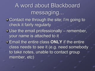 A word about Blackboard
messaging...
Contact me through the site; I’m going to
check it fairly regularly
Use the email professionally – remember,
your name is attached to it
Email the entire class ONLY if the entire
class needs to see it (e.g. need somebody
to take notes, unable to contact group
member, etc)
 