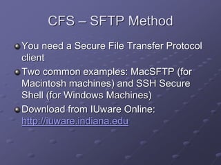 CFS – SFTP Method
You need a Secure File Transfer Protocol
client
Two common examples: MacSFTP (for
Macintosh machines) and SSH Secure
Shell (for Windows Machines)
Download from IUware Online:
http://iuware.indiana.edu
 