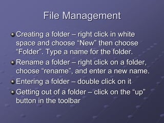 File Management
Creating a folder – right click in white
space and choose “New” then choose
“Folder”. Type a name for the folder.
Rename a folder – right click on a folder,
choose “rename”, and enter a new name.
Entering a folder – double click on it
Getting out of a folder – click on the “up”
button in the toolbar
 