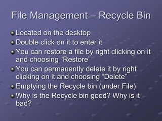 File Management – Recycle Bin
Located on the desktop
Double click on it to enter it
You can restore a file by right clicking on it
and choosing “Restore”
You can permanently delete it by right
clicking on it and choosing “Delete”
Emptying the Recycle bin (under File)
Why is the Recycle bin good? Why is it
bad?
 