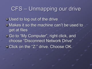 CFS – Unmapping our drive
Used to log out of the drive
Makes it so the machine can’t be used to
get at files
Go to “My Computer”, right click, and
choose “Disconnect Network Drive”
Click on the “Z:” drive. Choose OK.
 