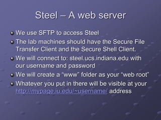 Steel – A web server
We use SFTP to access Steel
The lab machines should have the Secure File
Transfer Client and the Secure Shell Client.
We will connect to: steel.ucs.indiana.edu with
our username and password
We will create a “www” folder as your “web root”
Whatever you put in there will be visible at your
http://mypage.iu.edu/~username/ address
 