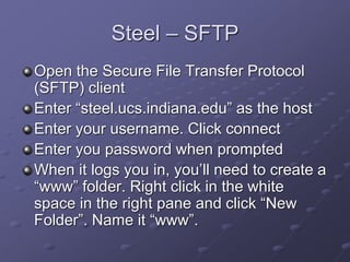 Steel – SFTP
Open the Secure File Transfer Protocol
(SFTP) client
Enter “steel.ucs.indiana.edu” as the host
Enter your username. Click connect
Enter you password when prompted
When it logs you in, you’ll need to create a
“www” folder. Right click in the white
space in the right pane and click “New
Folder”. Name it “www”.
 