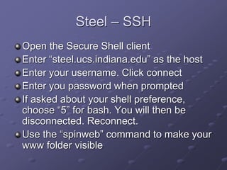 Steel – SSH
Open the Secure Shell client
Enter “steel.ucs.indiana.edu” as the host
Enter your username. Click connect
Enter you password when prompted
If asked about your shell preference,
choose “5” for bash. You will then be
disconnected. Reconnect.
Use the “spinweb” command to make your
www folder visible
 