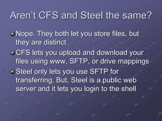 Aren’t CFS and Steel the same?
Nope. They both let you store files, but
they are distinct
CFS lets you upload and download your
files using www, SFTP, or drive mappings
Steel only lets you use SFTP for
transferring. But, Steel is a public web
server and it lets you login to the shell
 