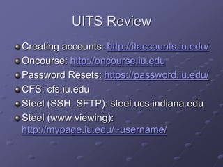 UITS Review
Creating accounts: http://itaccounts.iu.edu/
Oncourse: http://oncourse.iu.edu
Password Resets: https://password.iu.edu/
CFS: cfs.iu.edu
Steel (SSH, SFTP): steel.ucs.indiana.edu
Steel (www viewing):
http://mypage.iu.edu/~username/
 