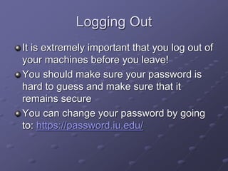 Logging Out
It is extremely important that you log out of
your machines before you leave!
You should make sure your password is
hard to guess and make sure that it
remains secure
You can change your password by going
to: https://password.iu.edu/
 