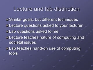 Lecture and lab distinction
Similar goals, but different techniques
Lecture questions asked to your lecturer
Lab questions asked to me
Lecture teaches nature of computing and
societal issues
Lab teaches hand-on use of computing
tools
 