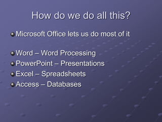 How do we do all this?
Microsoft Office lets us do most of it
Word – Word Processing
PowerPoint – Presentations
Excel – Spreadsheets
Access – Databases
 