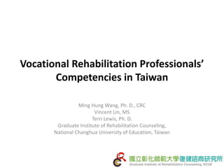Vocational Rehabilitation Professionals’
Competencies in Taiwan
Ming Hung Wang, Ph. D., CRC
Vincent Lin, MS
Terri Lewis, Ph. D.
Graduate Institute of Rehabilitation Counseling,
National Changhua University of Education, Taiwan
 