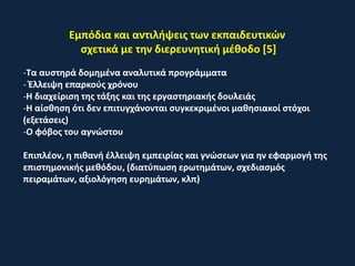 Εμπόδια και αντιλήψεις των εκπαιδευτικών
σχετικά με την διερευνητική μέθοδο [5]
-Τα αυστηρά δομημένα αναλυτικά προγράμματα
- Έλλειψη επαρκούς χρόνου
-Η διαχείριση της τάξης και της εργαστηριακής δουλειάς
-Η αίσθηση ότι δεν επιτυγχάνονται συγκεκριμένοι μαθησιακοί στόχοι
(εξετάσεις)
-Ο φόβος του αγνώστου
Επιπλέον, η πιθανή έλλειψη εμπειρίας και γνώσεων για ην εφαρμογή της
επιστημονικής μεθόδου, (διατύπωση ερωτημάτων, σχεδιασμός
πειραμάτων, αξιολόγηση ευρημάτων, κλπ)
 