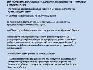 οι μαθητές «ενδιαφέρθηκαν να κάνουν πειράματα
«το πείραμα θεωρείται ως χάσιμο χρόνου, ή ως αιτία διάσπασης της
προσήλωσης της τάξης»
τα παιδιά ενδιαφέρθηκαν και ρωτούσαν για…….» υπέρβαση των
προγραμματισμένων διδακτικών ωρών.
πρόβλημα της πολυδιάσπασης των ερωτημάτων σε περιφερειακά θέματα
κατάφερε να ενσωματώσει στην εκπ/κη διαδικασία μαθητές με
μειωμένη συμμετοχή στο μάθημα τα προηγούμενα χρόνια. Οι εν λόγω
μαθητές εντυπωσίασαν με τη συμμετοχή τους και τις εργασίες κατά τη
διάρκεια της διδακτικής παρέμβασης «κάτι που δεν έχει ξανασυμβεί
μέχρι σήμερα»
«το κλίμα της τάξης φάνηκε να είναι αλλιώτικο»
Πολλοί εκπαιδευτικοί φοβήθηκαν από την ενεργητική συμμετοχή των
μαθητών στο μάθημα και από τη φασαρία που δημιουργείτο και
ένοιωσαν να χάνεται ο έλεγχος του μαθήματος. «Η φυσική δεν θα γίνει
ώρα του παιδιού»
ΕΝΑ ΠΑΡΑΔΕΙΓΜΑ ΕΦΑΡΜΟΓΗΣ ΣΤΗ ΔΙΔΑΣΚΑΛΙΑ ΤΗΣ ΦΥΣΙΚΗΣ ΤΗΣ Γ΄ ΓΥΜΝΑΣΙΟΥ
(Γκοτζαρίδης Χ.) (7)
 