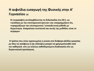 Οι συγγραφείς αντιλαμβάνονται τη διδασκαλία στις Φ.Ε. ως
«ανάλογη με την επιστημονική έρευνα» και υπογραμμίζουν ότι,
«εφαρμόζουμε την επιστημονική / εκπαιδευτική μέθοδο με
διερεύνηση. Απαραίτητο συστατικό και αυτής της μεθόδου είναι το
πείραμα»
H αιφνίδια εισαγωγή της Φυσικής στην Α’
Γυμνασίου (6)
Ο τρόπος που είναι οργανωμένη η γνώση στα διάφορα φύλλα εργασίας
με όλες τις ασάφειες ή και ελλείψεις μπορεί να χρησιμοποιηθεί από
τον καθηγητή είτε ως τελείως καθοδηγούμενη διαδικασία είτε ως
διερευνητική προσέγγιση.
 