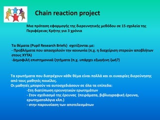 Chain reaction project
Τα θέματα (Pupil Research Briefs} σχετίζονται με:
- Προβλήματα που απασχολούν την κοινωνία (π.χ. η διαχείριση στερεών αποβλήτων
στους ΧΥΤΑ)
-Δημοφιλή επιστημονικά ζητήματα (π.χ. υπάρχει εξωγήινη ζωή?)
Τα ερωτήματα που διατρέχουν κάθε θέμα είναι πολλά και οι ευκαιρίες διερεύνησης
από τους μαθητές ποικίλες.
Οι μαθητές μπορούν να αυτοσχεδιάσουν σε όλα τα επίπεδα:
-Στη διατύπωση ερευνητικών ερωτημάτων
- Στον σχεδιασμό της έρευνας (πειράματα, βιβλιογραφική έρευνα,
ερωτηματολόγια κλπ.)
- στην παρουσίαση των αποτελεσμάτων
Mια πρόταση εφαρμογής της διερευνητικής μεθόδου σε 15 σχολεία της
Περιφέρειας Κρήτης για 3 χρόνια
 