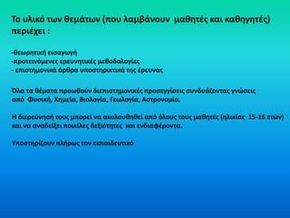 To υλικό των θεμάτων (που λαμβάνουν μαθητές και καθηγητές)
περιέχει :
-θεωρητική εισαγωγή
-προτεινόμενες ερευνητικές μεθοδολογίες
- επιστημονικά άρθρα υποστηρικτικά της έρευνας
Όλα τα θέματα προωθούν διεπιστημονικές προσεγγίσεις συνδυάζοντας γνώσεις
από Φυσική, Χημεία, Βιολογία, Γεωλογία, Αστρονομία.
Η διερεύνησή τους μπορεί να ακολουθηθεί από όλους τους μαθητές (ηλικίας 15-16 ετών)
και να αναδείξει ποικίλες δεξιότητες και ενδιαφέροντα.
Υποστηρίζουν πλήρως τον εκπαιδευτικό
 