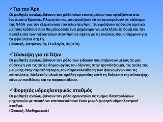 Για τον Άρη
Οι μαθητές αναλαμβάνουν τον ρόλο νέων επιστημόνων που εργάζονται στο
Ινστιτούτο Έρευνας Πλανητών και αποφασίζουν να ανταποκριθούν σε κάλεσμα
της NASA για την εξερεύνηση του πλανήτη Άρη. Συγγράφουν πρόταση σχετικά
με τους τρόπους που θα μπορούσε ένα μηχάνημα να μελετήσει τη δομή και την
προέλευση των ηφαιστείων στον Άρη σε σχέση με τις γνώσεις που υπάρχουν για
τα ηφαίστεια στη Γη.
(Φυσική, Αστρονομία, Γεωλογία, Χημεία)
Σύσκεψη για το Όζον
Οι μαθητές αναλαμβάνουν τον ρόλο των ειδικών που παίρνουν μέρος σε μια
σύσκεψη για τις αιτίες δημιουργίας του όζοντος στην τροπόσφαιρα, τις αιτίες της
μείωσης στην στρατόσφαιρα, την παρακολούθηση των φαινομένων και τις
επιπτώσεις. Μελετούν υλικό σε ομάδες εργασίας κατά τη διάρκεια της σύσκεψης,
κάνουν συνθέσεις και το παρουσιάζουν.
Φορητός υδροηλεκτρικός σταθμός
Οι μαθητές αναλαμβάνουν τον ρόλο ερευνητών σε τμήμα Ηλεκτρολόγων
μηχανικών με σκοπό να κατασκευάσουν έναν μικρό φορητό υδροηλεκτρικό
σταθμό.
(Φυσική, Μαθηματικά)
 