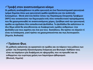 Τροφή στον αναπτυσσόμενο κόσμο
Οι μαθητές αναλαμβάνουν το ρόλο ερευνητή σε ένα Πανεπιστημιακό ερευνητικό
τμήμα Χημείας όπου μια ερευνητική ομάδα εργάζεται για την ανάπτυξη
λιπασμάτων. Μετά από ένα δελτίο τύπου της Παγκόσμιας Επιτροπής Τροφίμων
(WFC) που ανακοινώνει την δημιουργία ενός νέου εκπαιδευτικού προγράμματος
που θα χρησιμοποιηθεί σε αναπτυσσόμενες χώρες, ζητήθηκε από την ερευνητική
ομάδα να σχεδιάσει δύο εκπαιδευτικά φυλλάδια. Τα φυλλάδια θα καλύπτουν το
ίδιο θέμα αλλά θα απευθύνονται σε διαφορετικές ομάδες ανθρώπων- ένα
φυλλάδιο για τους αγρότες και ένα για τους δασκάλους. Θα πρέπει να εξηγούν τί
είναι τα λιπάσματα, γιατί πρέπει να χρησιμοποιούνται και πως λειτουργούν.
(Χημεία, Βιολογία)
Πράσινο Φως
Οι μαθητές καλούνται να εργαστούν σε ομάδες και να πάρουν τους ρόλους των
μελών της Επιτροπής Εξοικονόμησης Ενέργειας για Φωτισμό. Καθήκον τους
είναι να παράγουν μία διαφήμιση σε εφημερίδα, που να προωθεί και να
ενθαρρύνει την ευρύτερη χρήση των λαμπτήρων φθορισμού.
(Φυσική, Χημεία)
 