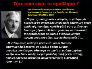 ….Παρά τις υπάρχουσες ευκαιρίες, οι μαθητές δε
συρρέουν να σπουδάσουν Φυσικές Επιστήμες στους
αριθμούς που είχαν προβλεφθεί, ούτε οι Φυσικές
Επιστήμες έχουν αλλάξει την ουσία και τον σκοπό
της εκπαίδευσης σε βαθμό ανάλογο με τους
ισχυρισμούς που είχαν αρχικά διατυπωθεί. ….
…Η καθοριστική αιτία για μένα είναι ότι οι Φυσικές
Επιστήμες διδάσκονται σε μεγάλο βαθμό ως μια
συσσώρευση έτοιμου υλικού με το οποίο οι μαθητές πρέπει
να εξοικειωθούν και όχι ως μια μέθοδος σκέψης και στάσης,
που ως πρότυπο καθορίζει και μετατρέπει τη διανοητική
πρακτική. (1)
Oμιλία του John Dewey στο ετήσιο συνέδριο της
Αμερικανικής Ένωσης για την Πρόοδο των Φυσικών
Επιστημών (AAAS) το 1909.
Tότε ποιο είναι το πρόβλημα ?
 