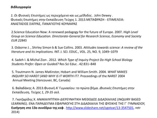 Βιβλιογραφία
1. Οι Φυσικές Επιστήμες ως περιεχόμενο και ως μέθοδος . John Dewey .
Φυσικές Επιστήμες στην Εκπαίδευση Τεύχος 1. 2013.ΜΕΤΑΦΡΑΣΗ - ΕΠΙΜΕΛΕΙΑ:
ΑΝΑΣΤΑΣΙΟΣ ΣΙΑΤΡΑΣ, ΠΑΝΑΓΙΩΤΗΣ ΚΟΥΜΑΡΑΣ
Science Education Now: A renewed pedagogy for the future of Europe. 2007. High2.Science Education Now: A renewed pedagogy for the future of Europe. 2007. High Level
Group on Science Education. Directorate-General for Research Science, Economy and Society
EUR 22845
3. Osborne J. , Shirley Simon b & Sue Collins. 2003. Attitudes towards science: A review of the
literature and its implications. INT. J. SCI. EDUC., VOL. 25, NO. 9, 1049–1079
4. Sadeh I. & Michal Zion . 2012. Which Type of Inquiry Project Do High School Biology
Students Prefer: Open or Guided? Res Sci Educ . 42:831–848
6. Βαλαδάκης A. 2013.Φυσική Α’ Γυμνασίου: το πρώτο βήμα .Φυσικές Επιστήμες στην
Εκπαίδευση, Τεύχος 1, 29-35 σελ.
5. Trautmann Ν. James MaKinster, Hobart and William Smith. 2004. WHAT MAKES
INQUIRY SO HARD? (AND WHY IS IT WORTH IT?. Proceedings of the NARST 2004
Annual Meeting (Vancouver, BC, Canada)
7. Γκοτζαρίδης Χ. ΑΝΑΚΑΛΥΠΤΙΚΗ-ΔΙΕΡΕΥΝΗΤΙΚΗ ΜΕΘΟΔΟΣ ΔΙΔΑΣΚΑΛΙΑΣ (INQUIRY BASED
LEARNING). ΕΝΑ ΠΑΡΑΔΕΙΓΜΑ ΕΦΑΡΜΟΓΗΣ ΣΤΗ ΔΙΔΑΣΚΑΛΙΑ ΤΗΣ ΦΥΣΙΚΗΣ ΤΗΣ Γ΄ ΓΥΜΝΑΣΙΟΥ,
Εισήγηση στο 13ο συνέδριο της εεφ . http://www.slideshare.net/cgotzar/13-3547501, retr
2014)
 