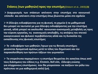 Στάσεις (των μαθητών) προς την επιστήμη (Osborn et al., 2003) (3)
 Διαχωρισμός των στάσεων απέναντι στην επιστήμη στο κοινωνικό
επίπεδο και απέναντι στην επιστήμη όπως βιώνεται μέσα στο σχολείο
 Η έλλειψη ενδιαφέροντος για τη φυσική, τη χημεία ή τα μαθηματικά
δεν μπορεί να ταυτιστεί με μια έλλειψη ενδιαφέροντος για την επιστήμη
γενικά, αλλά μπορεί να ακολουθεί κοινωνικο-οικονομικές μεταβολές ως προς
την εύρεση εργασίας, τις οικονομικές απολαβές, τις απόψεις του στενού
οικογενειακού και φιλικού περιβάλλοντος αλλά και τη δυσκολία της
εκπαίδευσης στις φυσικές επιστήμες
 To ενδιαφέρον των μαθητών /τριων για τις θετικές επιστήμες
μειώνεται δραματικά αμέσως μετά το τέλος του δημοτικού και την
παρακολούθηση των πρώτων τάξεων του γυμνασίου
 Τα στερεότυπα παραμένουν: η επιστήμη θεωρείται ότι ασκείται όπως από
τους διάσημους του είδους π.χ. Einstein, Bell κλπ, έλλειψη γνώσης
για σύγχρονους επιστήμονες που θα μπορούσαν να παίξουν τον ρόλο του
πρότυπου σε μια καθημερινή απλή ζωή.
 