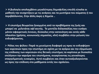  Η επιστήμη θεωρείται ξεκομμένη από τα προβλήματα της ζωής και
μπορεί να μελετάται αφ’εαυτής. Το μοντέλο διδασκαλίας που εισάγει
μόνον αφαιρετικές έννοιες, δύσκολες στην κατανόηση και εκτός κάθε
πλαισίου (χρήσης, κοινωνικής σημασίας, κλπ) συμβάλει στην μείωση του
ενδιαφέροντος.
 Ρόλος του φύλου: Παρά τη μειούμενη διαφορά ως προς το ενδιαφέρον
των κοριτσιών προς την επιστήμη σε σχέση με τα αγόρια και την εξομοίωση
της επίδοσης των κοριτσιών στις θετικές επιστήμες τα κορίτσια με δυσκολία
επιλέγουν την καριέρα του επιστήμονα, συγκρίνοντας τις γενικότερες
επαγγελματικές ευκαιρίες. Αυτό συμβαίνει και όταν αυτοαξιολογούνται
ως προς την επίδοση στα μαθήματα εντός του σχολείου.
 Η βιολογία απολαμβάνει μεγαλύτερης δημοφιλίας επειδή εύκολα οι
μαθητές την συσχετίζουν με τις ανάγκες και τα μυστήρια του σώματος ή του
περιβάλλοντος. Στην άλλη άκρη η Χημεία ..
 