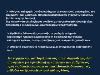  Ρόλος του καθηγητή: Ο ενθουσιώδης και με γνώσεις του αντικειμένου του
καθηγητής έχει βρεθεί ότι επηρεάζει καταλυτικά τις στάσεις των μαθητών
(περίπτωση της Σκωτίας).
Π.χ. Οι καθηγητές Βιολογίας σε αντίθεση με τους καθηγητές Φυσικής είναι
περισσότερο εξειδικευμένοι και επηρεάζουν σημαντικότερα.
 Η μέθοδος διδασκαλίας στην τάξη: οι μαθητές επιζητούν
περισσότερη πρακτική εργασία κατά τη διδασκαλία των θετικών
επιστημών, έρευνες, ευκαιρίες συζήτησης και συνεργασίας μεταξύ τους.
 Όλα αυτά συνιστούν το περιεχόμενο μιας ενίσχυσης της αυτονόμησής
τους.
Στο κομμάτι που αναλογεί συνεπώς στο τι διαμείβεται μέσα
στο σχολείο για την αλλαγή των στάσεων των μαθητών ως
προς τις θετικές επιστήμες οι ανακαλυπτικές-διερευνητικές
μέθοδοι κατέχουν πλέον το κλειδί της λύσης.
 
