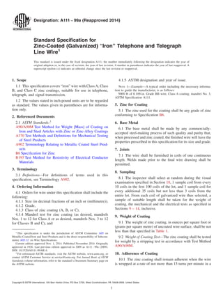 Designation: A111 − 99a (Reapproved 2014)
Standard Specification for
Zinc-Coated (Galvanized) “Iron” Telephone and Telegraph
Line Wire1
This standard is issued under the fixed designation A111; the number immediately following the designation indicates the year of
original adoption or, in the case of revision, the year of last revision. A number in parentheses indicates the year of last reapproval. A
superscript epsilon (´) indicates an editorial change since the last revision or reapproval.
1. Scope
1.1 This specification covers “iron” wire with Class A, Class
B, and Class C zinc coatings, suitable for use in telephone,
telegraph, and signal transmission.
1.2 The values stated in inch-pound units are to be regarded
as standard. The values given in parentheses are for informa-
tion only.
2. Referenced Documents
2.1 ASTM Standards:2
A90/A90M Test Method for Weight [Mass] of Coating on
Iron and Steel Articles with Zinc or Zinc-Alloy Coatings
A370 Test Methods and Definitions for Mechanical Testing
of Steel Products
A902 Terminology Relating to Metallic Coated Steel Prod-
ucts
B6 Specification for Zinc
B193 Test Method for Resistivity of Electrical Conductor
Materials
3. Terminology
3.1 Definitions—For definitions of terms used in this
specification, see Terminology A902.
4. Ordering Information
4.1 Orders for wire under this specification shall include the
following:
4.1.1 Size (in decimal fractions of an inch or (millimetre)),
4.1.2 Grade,
4.1.3 Class of zinc coating (A, B, or C),
4.1.4 Mandrel test for zinc coating (as desired, mandrels
Nos. 1 to 12 for Class A or as desired, mandrels Nos. 3 to 12
for Classes B and C), and
4.1.5 ASTM designation and year of issue.
NOTE 1—Example—A typical order including the necessary informa-
tion to guide the manufacturer, is as follows:
5000 lb of 0.109-in. Grade BB wire, Class A coating, mandrel No. 3,
ASTM Specification A111.
5. Zinc for Coating
5.1 The zinc used for the coating shall be any grade of zinc
conforming to Specification B6.
6. Base Metal
6.1 The base metal shall be made by any commercially-
accepted steel-making process of such quality and purity that,
when processed and zinc coated, the finished wire will have the
properties prescribed in this specification for its size and grade.
7. Joints
7.1 The wire shall be furnished in coils of one continuous
length. Welds made prior to the final wire drawing shall be
permitted.
8. Sampling
8.1 The inspector shall select at random during the visual
examination specified in Section 18, 1 sample coil from every
10 coils in the first 100 coils of the lot, and 1 sample coil for
every additional 35 coils but not less than 3 coils from the
entire lot. From each coil of galvanized wire thus selected, a
sample of suitable length shall be taken for the weight of
coating, the mechanical and the electrical tests as specified in
Sections 9 – 14, inclusive.
9. Weight of Coating
9.1 The weight of zinc coating, in ounces per square foot or
(grams per square metre) of uncoated wire surface, shall be not
less than that specified in Table 1.
9.2 Weight of Coating Test—The zinc coating shall be tested
for weight by a stripping test in accordance with Test Method
A90/A90M.
10. Adherence of Coating
10.1 The zinc coating shall remain adherent when the wire
is wrapped at a rate of not more than 15 turns per minute in a
1
This specification is under the jurisdiction of ASTM Committee A05 on
Metallic-Coated Iron and Steel Products and is the direct responsibility of Subcom-
mittee A05.12 on Wire Specifications.
Current edition approved Nov. 1, 2014. Published November 2014. Originally
approved in 1926. Last previous edition approved in 2009 as A111 - 99a (2009).
DOI: 10.1520/A0111-99AR14.
2
For referenced ASTM standards, visit the ASTM website, www.astm.org, or
contact ASTM Customer Service at service@astm.org. For Annual Book of ASTM
Standards volume information, refer to the standard’s Document Summary page on
the ASTM website.
Copyright © ASTM International, 100 Barr Harbor Drive, PO Box C700, West Conshohocken, PA 19428-2959. United States
1
 