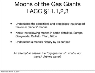 Moons of the Gas Giants
                     LACC §11.1,2,3

            •      Understand the conditions and processes that shaped
                   the outer planets’ moons

            •      Know the following moons in some detail: Io, Europa,
                   Ganymede, Callisto, Titan, Triton

            •      Understand a moon’s history by its surface



                 An attempt to answer the “big questions”: what is out
                                there? Are we alone?




Wednesday, March 24, 2010
 