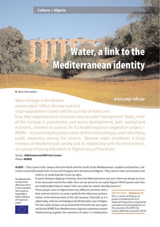 Culture > Algeria




                                        Water, a link to the
                                     Mediterranean identity

n Algeria, Roman aqueduct


Water heritage in the Mediter-                               www.enpi-info.eu
ranean region reﬂects the way rural and
urban populations coped with the scarcity of water, and
how they organised local structures around water management. Today, most
of this heritage is unprotected, and recent developments, both societal and
economic, threaten its survival. An EU funded regional cooperation project –
REMEE – is promoting the preservation of this historical legacy and intensifying
public awareness among the citizens. Because water constitutes a living
memory of Mediterranean society and its relationship with the environment,
as a group of young volunteers in Algeria has just found out.
Text by: ANSAmed and ENPI Info Centre
Photos: REMEE

ALGER – They came to the campus from the North and the South of the Mediterranean: students and teachers, vol-
unteers and professionals from Tunisia and Hungary, from Romania and Algeria. They came to clear up fountains and
                        cisterns, to study legends, to put up signs.
This publication does   It wasn’t all about digging or dusting. Once the field experience was over, there was always an issue
not represent the       to be discussed around the table: how can we preserve our water legacy? Which poems and rites
oﬃcial view of the EC   are traditionally linked to water? How can water be used to develop tourism?
or the EU institutions.
The EC accepts no       These people came to Algeria from very diﬀerent countries with a
responsibility or       final, common mission: to create a guide for the rediscovery and pro- ENPI Info Centre – Feature no. 33
liability whatsoever    motion of the thermal baths of the old Caesarea, Cherchell, as it is This is a series of features on
with regard to its                                                                              projects funded by the EU’s
                        called today, a Roman archeological site 90 kilometers east of Algiers. Regional Programme, prepared by
content.
                        The two-week campus, set up around the Cherchell site, was organ-       journalists and photographers on
                        ised by the REMEE Euro-Mediterranean regional cooperation project the ground or the ENPI Info
                                                                                                Centre. ENPI Info Centre/EU 2010©
                        "Rediscovering together the memories of water", in collaboration
 