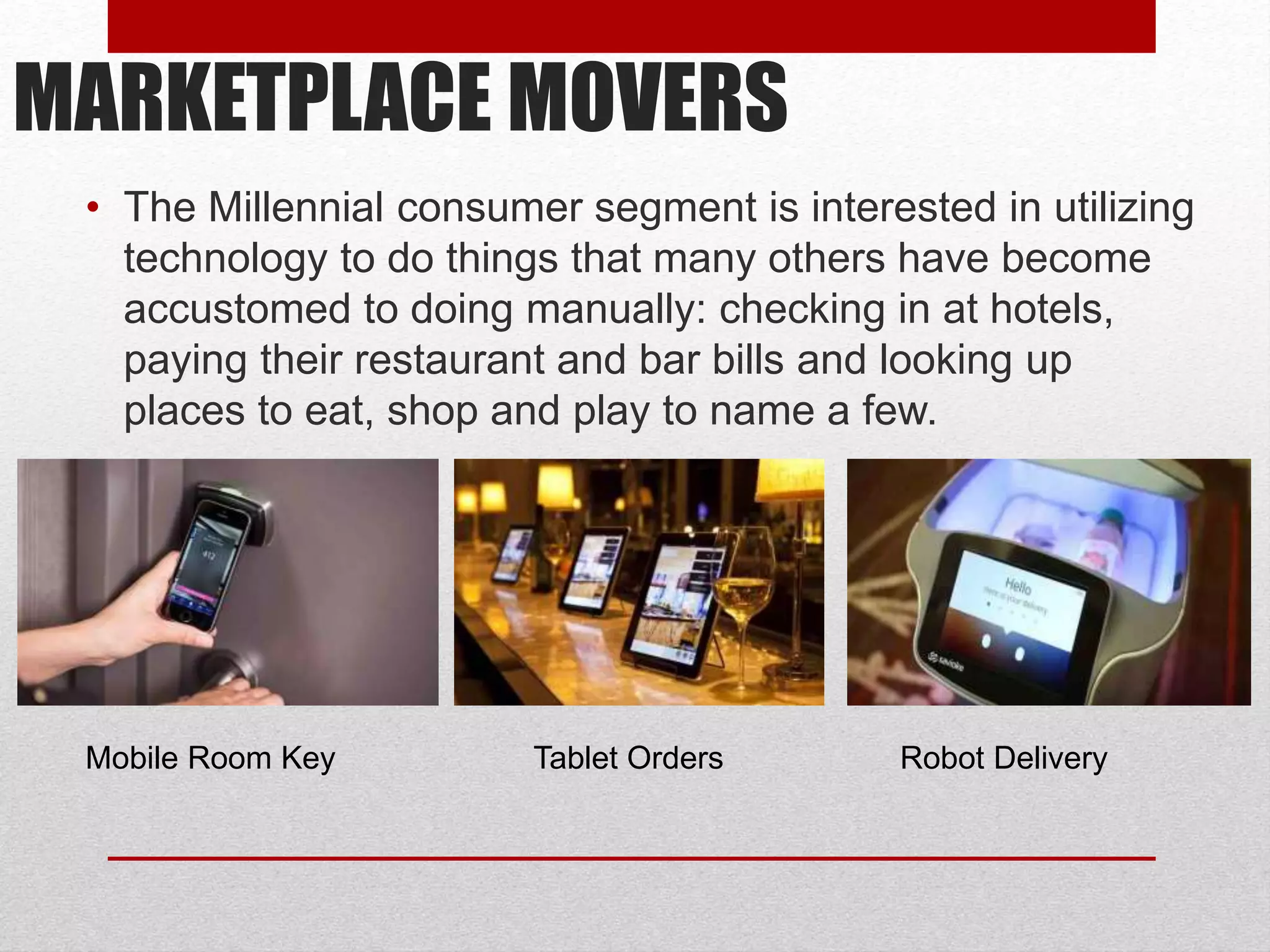 MARKETPLACE MOVERS
• The Millennial consumer segment is interested in utilizing
technology to do things that many others have become
accustomed to doing manually: checking in at hotels,
paying their restaurant and bar bills and looking up
places to eat, shop and play to name a few.
Robot DeliveryTablet OrdersMobile Room Key
 