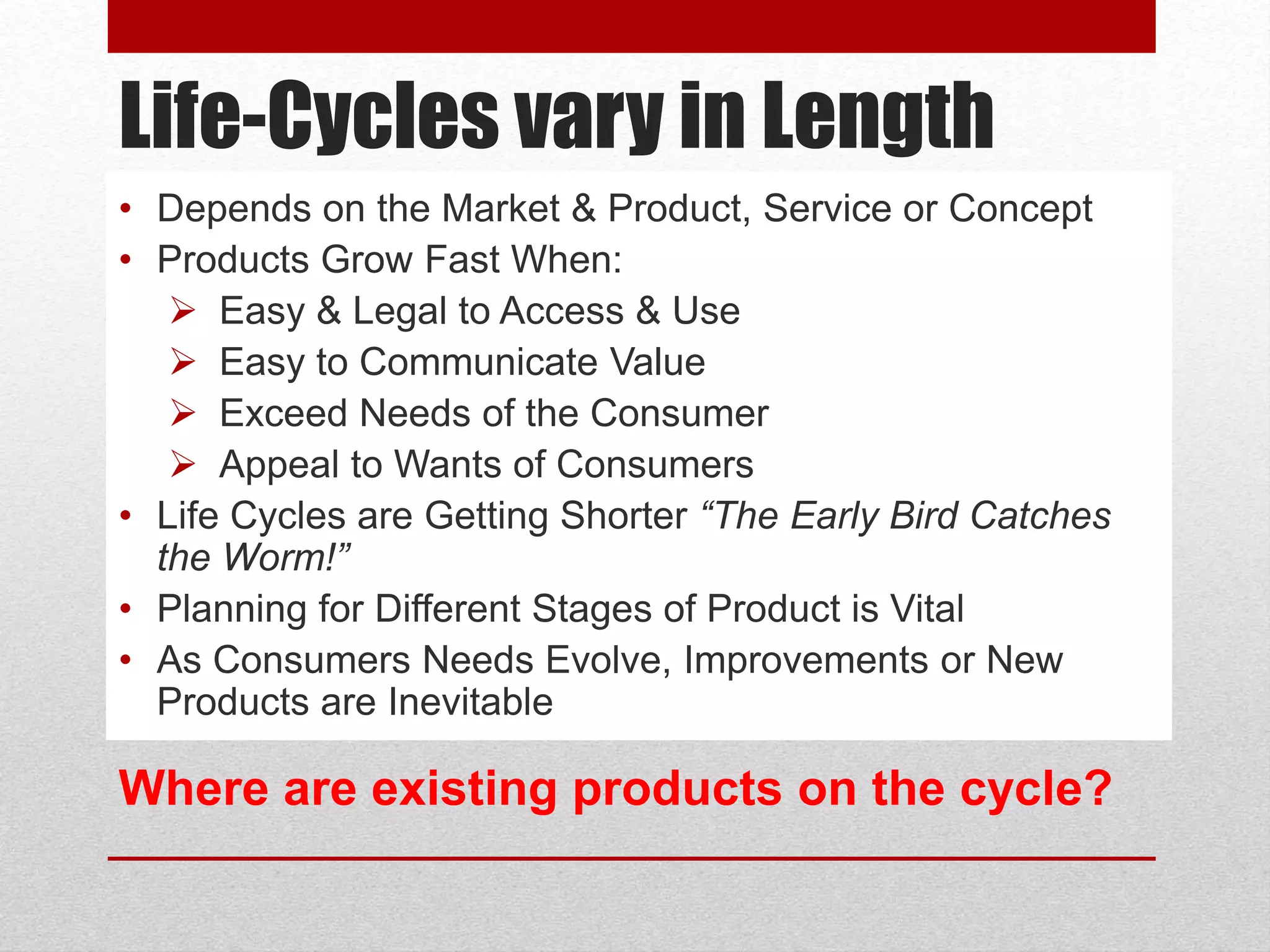 Life-Cycles vary in Length
• Depends on the Market & Product, Service or Concept
• Products Grow Fast When:
 Easy & Legal to Access & Use
 Easy to Communicate Value
 Exceed Needs of the Consumer
 Appeal to Wants of Consumers
• Life Cycles are Getting Shorter “The Early Bird Catches
the Worm!”
• Planning for Different Stages of Product is Vital
• As Consumers Needs Evolve, Improvements or New
Products are Inevitable
Where are existing products on the cycle?
 