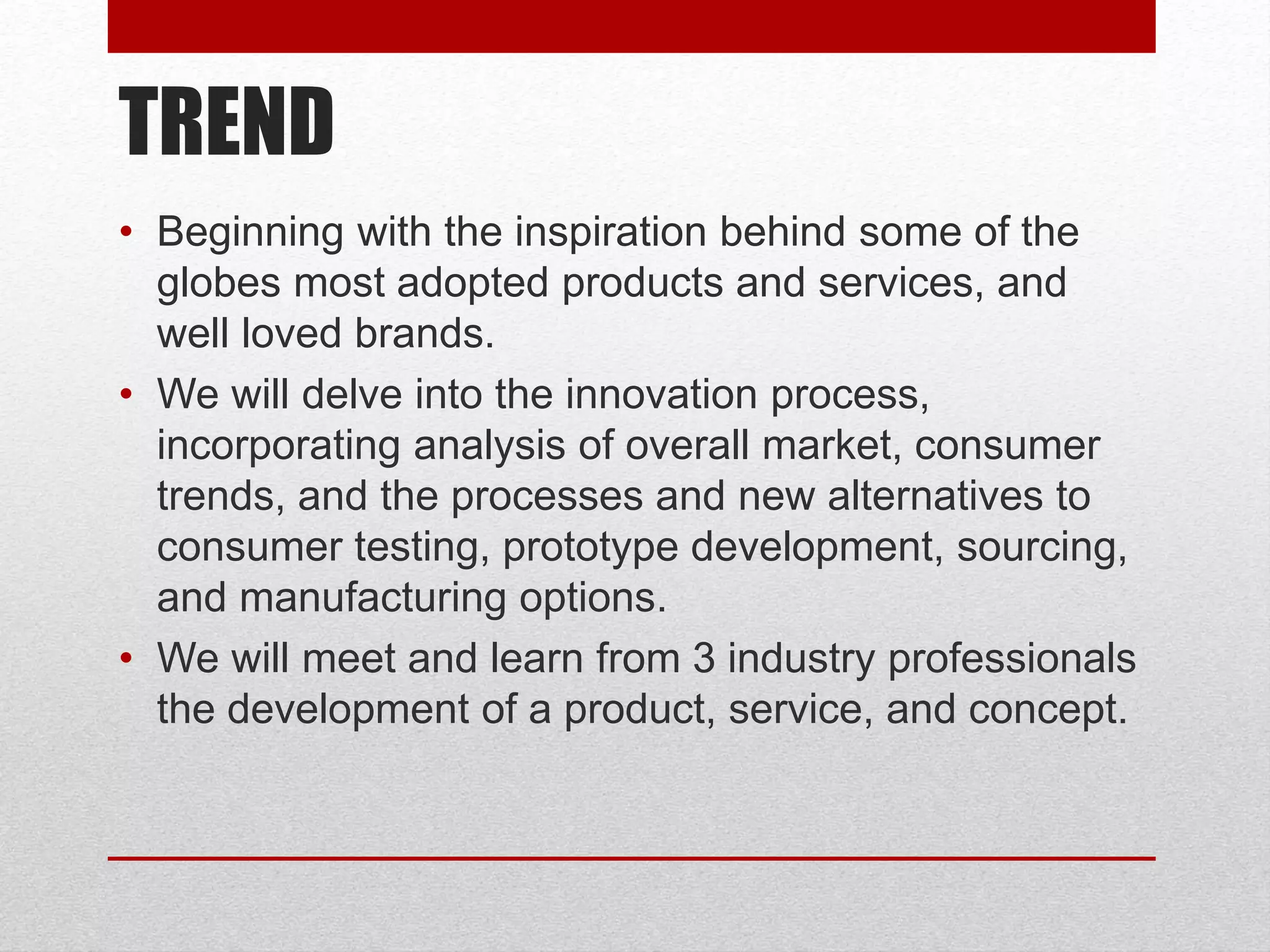 TREND
• Beginning with the inspiration behind some of the
globes most adopted products and services, and
well loved brands.
• We will delve into the innovation process,
incorporating analysis of overall market, consumer
trends, and the processes and new alternatives to
consumer testing, prototype development, sourcing,
and manufacturing options.
• We will meet and learn from 3 industry professionals
the development of a product, service, and concept.
 