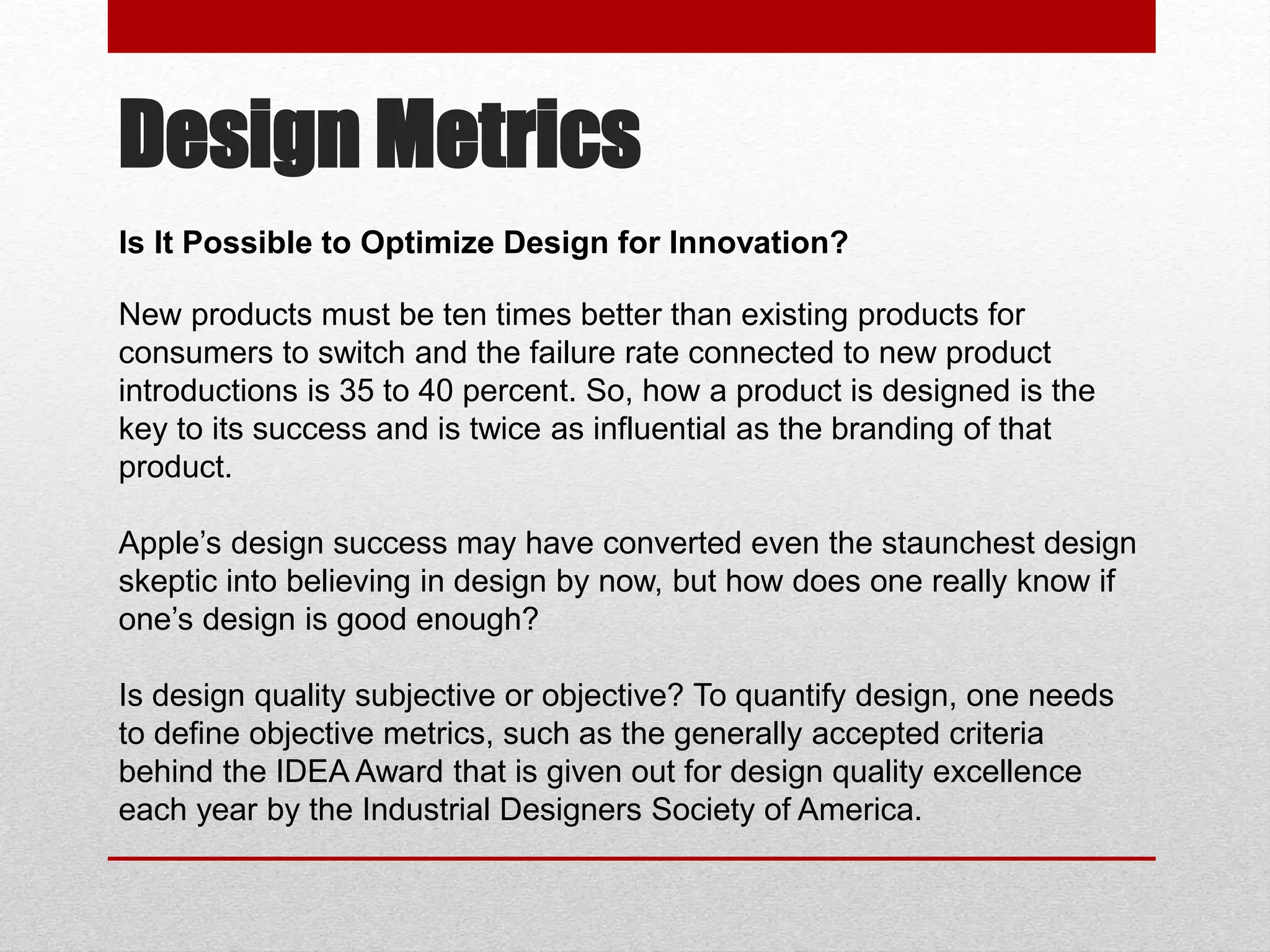 Design Metrics
New products must be ten times better than existing products for
consumers to switch and the failure rate connected to new product
introductions is 35 to 40 percent. So, how a product is designed is the
key to its success and is twice as influential as the branding of that
product.
Apple’s design success may have converted even the staunchest design
skeptic into believing in design by now, but how does one really know if
one’s design is good enough?
Is design quality subjective or objective? To quantify design, one needs
to define objective metrics, such as the generally accepted criteria
behind the IDEA Award that is given out for design quality excellence
each year by the Industrial Designers Society of America.
Is It Possible to Optimize Design for Innovation?
 